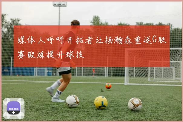 媒体人呼吁开拓者让杨瀚森重返G联赛锻炼提升球技