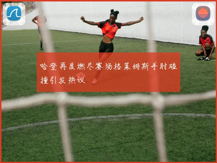 哈登再度燃尽赛场格莱姆斯手肘碰撞引发热议