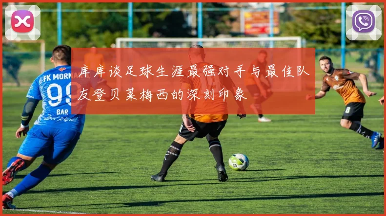 库库谈足球生涯最强对手与最佳队友登贝莱梅西的深刻印象