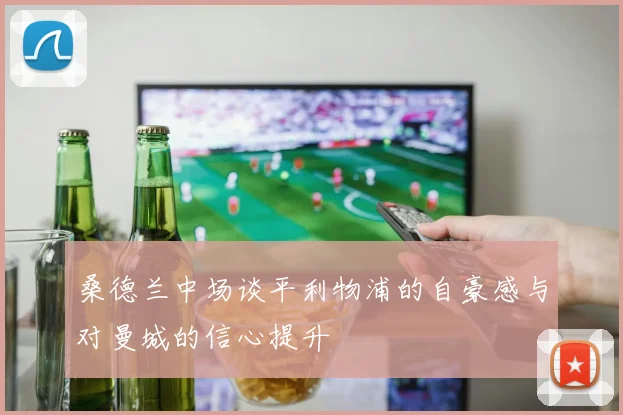 桑德兰中场谈平利物浦的自豪感与对曼城的信心提升