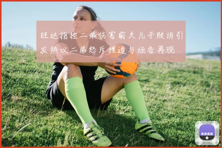 旺达指控二弟伤害前夫儿子败诉引发热议二弟怒斥捏造与诬告再现