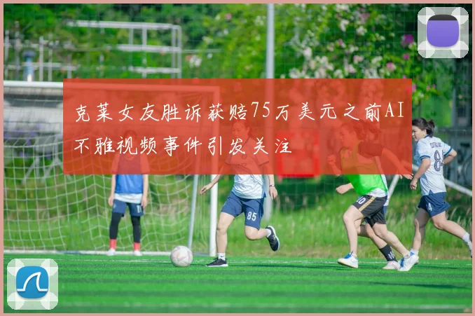 克莱女友胜诉获赔75万美元之前AI不雅视频事件引发关注