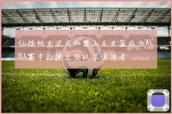 仙扬帕克正式加盟山东女篮成为WCBA赛季外援出场纪录保持者