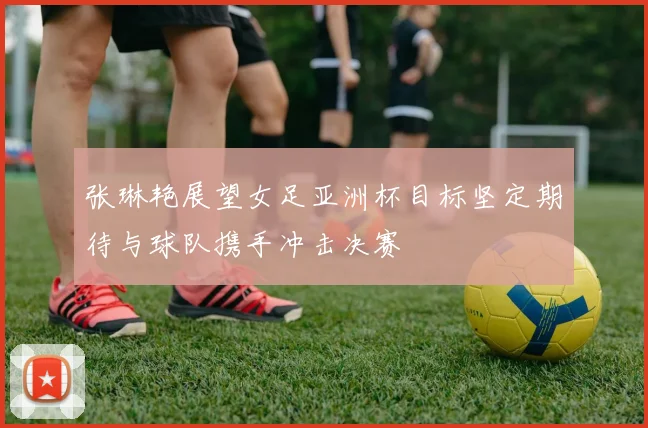 张琳艳展望女足亚洲杯目标坚定期待与球队携手冲击决赛