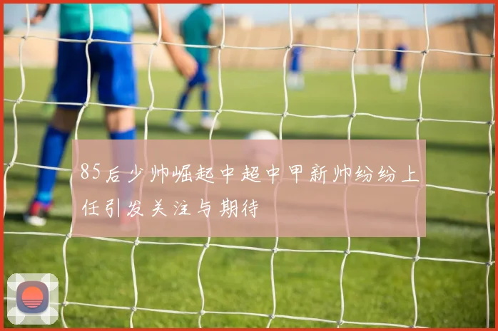 85后少帅崛起中超中甲新帅纷纷上任引发关注与期待
