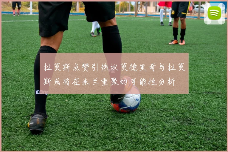 拉莫斯点赞引热议莫德里奇与拉莫斯或将在米兰重聚的可能性分析