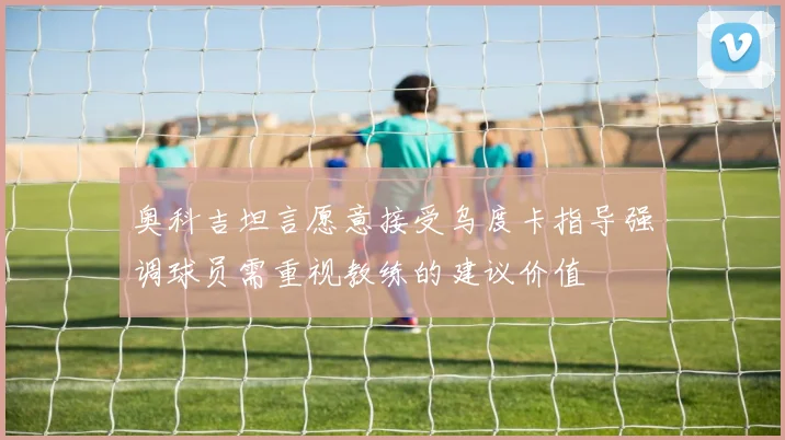 奥科吉坦言愿意接受乌度卡指导强调球员需重视教练的建议价值
