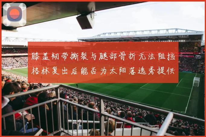 膝盖韧带撕裂与腿部骨折无法阻挡格林复出后能否为太阳落选秀提供替补支持