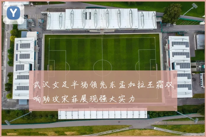 武汉女足半场领先东孟加拉王霜双响助攻宋菲展现强大实力