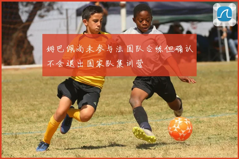 姆巴佩尚未参与法国队合练但确认不会退出国家队集训营