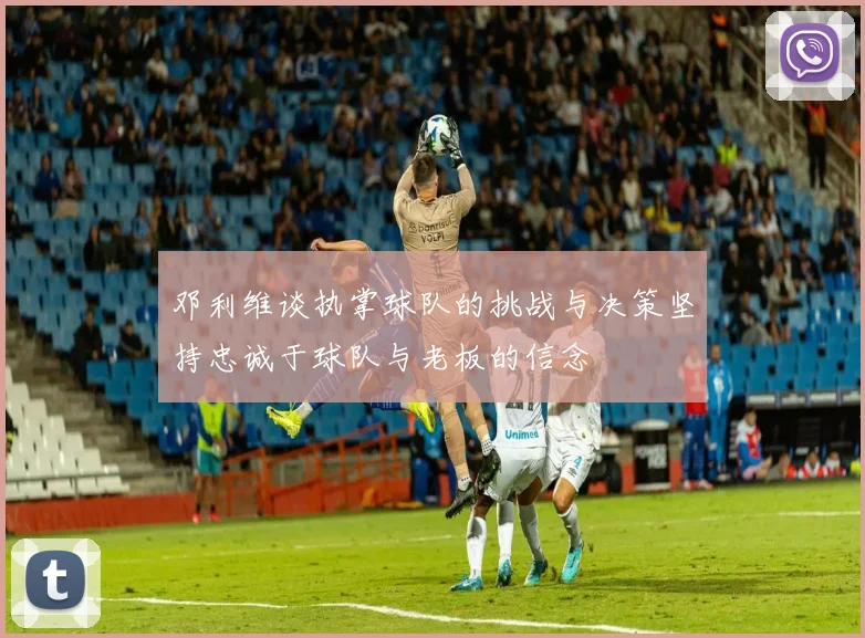 邓利维谈执掌球队的挑战与决策坚持忠诚于球队与老板的信念