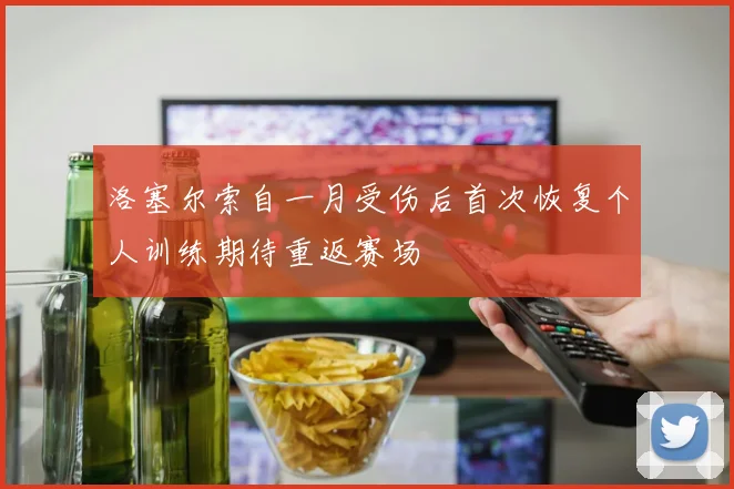 洛塞尔索自一月受伤后首次恢复个人训练期待重返赛场