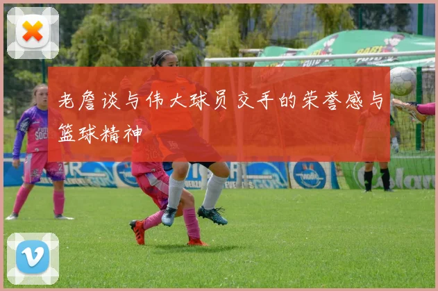 老詹谈与伟大球员交手的荣誉感与篮球精神