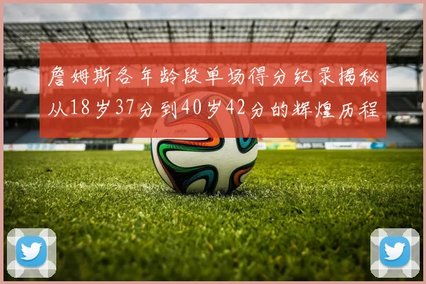 詹姆斯各年龄段单场得分纪录揭秘从18岁37分到40岁42分的辉煌历程