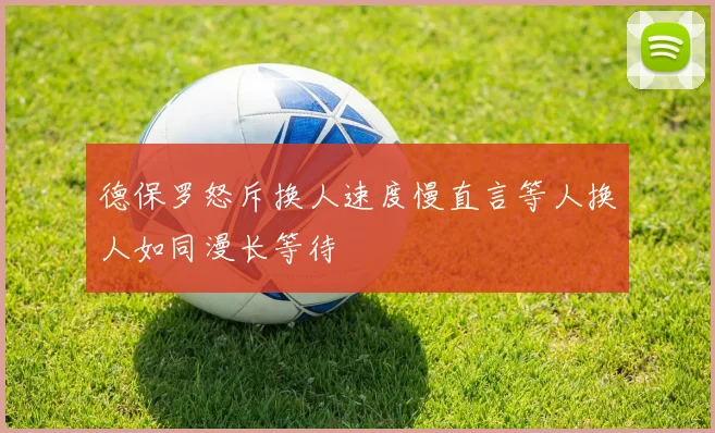 德保罗怒斥换人速度慢直言等人换人如同漫长等待