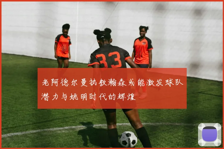老阿德尔曼执教瀚森或能激发球队潜力与姚明时代的辉煌