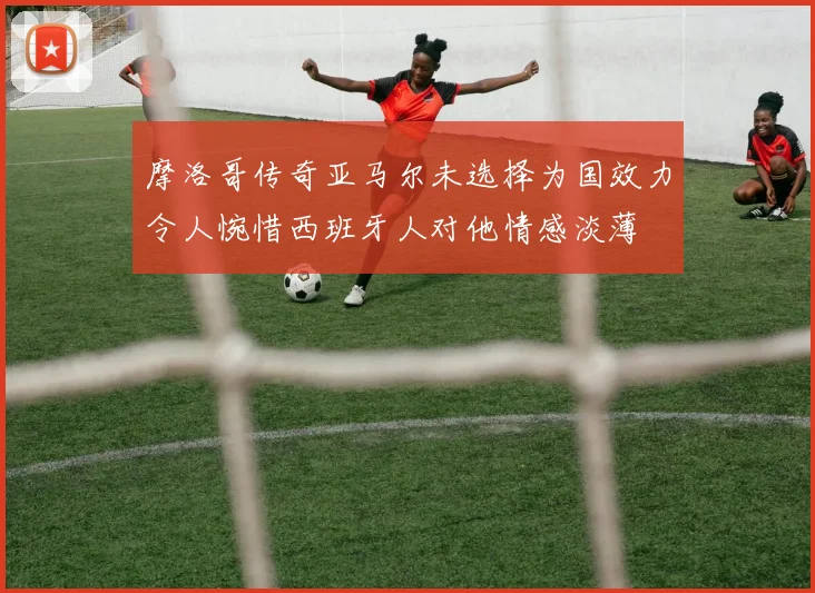 摩洛哥传奇亚马尔未选择为国效力令人惋惜西班牙人对他情感淡薄