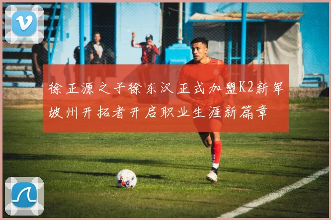徐正源之子徐东汉正式加盟K2新军坡州开拓者开启职业生涯新篇章