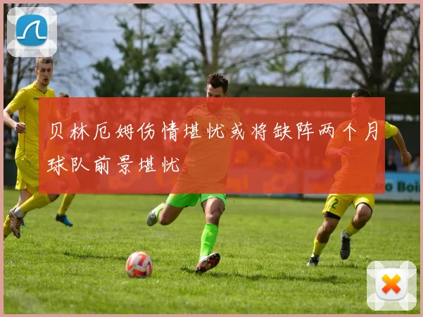 贝林厄姆伤情堪忧或将缺阵两个月球队前景堪忧