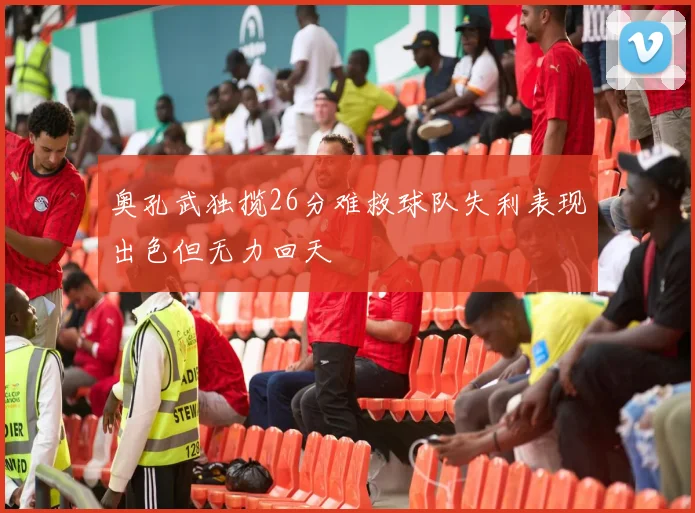 奥孔武独揽26分难救球队失利表现出色但无力回天