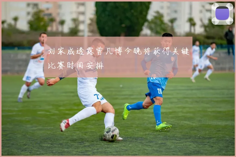 刘家成透露曾凡博今晚将获得关键比赛时间安排