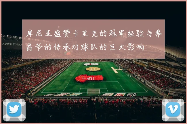 库尼亚盛赞卡里克的冠军经验与弗爵爷的传承对球队的巨大影响