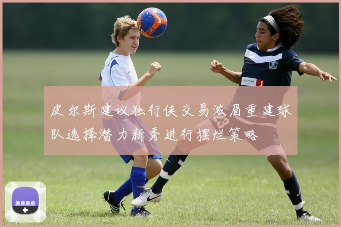皮尔斯建议独行侠交易浓眉重建球队选择潜力新秀进行摆烂策略