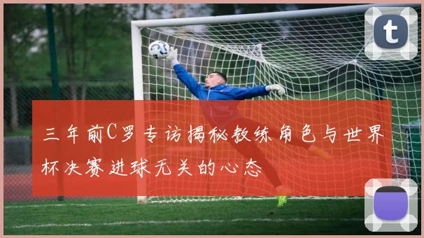 三年前C罗专访揭秘教练角色与世界杯决赛进球无关的心态