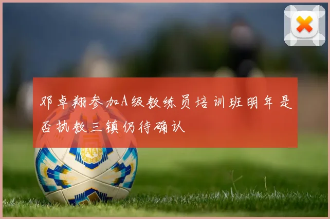 邓卓翔参加A级教练员培训班明年是否执教三镇仍待确认